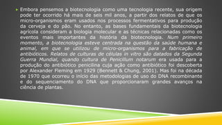  Embora pensemos a biotecnologia como uma tecnologia recente, sua origem
pode ter ocorrido há mais de seis mil anos, a partir dos relatos de que os
micro-organismos eram usados nos processos fermentativos para produção
da cerveja e do pão. No entanto, as bases fundamentais da biotecnologia
agrícola consideram a biologia molecular e as técnicas relacionadas como os
eventos mais importantes da história da biotecnologia. Num primeiro
momento, a biotecnologia esteve centrada na questão da saúde humana e
animal, em que se utilizou de micro-organismos para a fabricação de
antibióticos. Relatos de culturas de células in vitro são datados da Segunda
Guerra Mundial, quando cultura de Penicillum notarum era usada para a
produção do antibiótico penicilina cuja ação como antibiótico foi descoberta
por Alexander Fleming em 1929 (Bennett & Chung, 2001). Mas foi na década
de 1970 que ocorreu o início das metodologias de uso do DNA recombinante
e do sequenciamento do DNA que proporcionaram grandes avanços na
ciência de plantas.
 