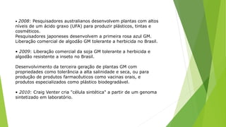 • 2008: Pesquisadores australianos desenvolvem plantas com altos
níveis de um ácido graxo (UFA) para produzir plásticos, tintas e
cosméticos.
Pesquisadores japoneses desenvolvem a primeira rosa azul GM.
Liberação comercial de algodão GM tolerante a herbicida no Brasil.
• 2009: Liberação comercial da soja GM tolerante a herbicida e
algodão resistente a inseto no Brasil.
Desenvolvimento da terceira geração de plantas GM com
propriedades como tolerância a alta salinidade e seca, ou para
produção de produtos farmacêuticos como vacinas orais, e
produtos especializados como plástico biodegradável.
• 2010: Craig Venter cria "célula sintética" a partir de um genoma
sintetizado em laboratório.
 