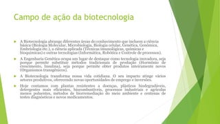 Campo de ação da biotecnologia
 A Biotecnologia abrange diferentes áreas do conhecimento que incluem a ciência
básica (Biologia Molecular, Microbiologia, Biologia celular, Genética, Genômica,
Embriologia etc.), a ciência aplicada (Técnicas imunológicas, químicas e
bioquímicas) e outras tecnologias (Informática, Robótica e Controle de processos).
 A Engenharia Genética ocupa um lugar de destaque como tecnologia inovadora, seja
porque permite substituir métodos tradicionais de produção (Hormônio de
crescimento, Insulina), seja porque permite obter produtos inteiramente novos
(Organismos transgênicos).
 A Biotecnologia transforma nossa vida cotidiana. O seu impacto atinge vários
setores produtivos, oferecendo novas oportunidades de emprego e inversões.
 Hoje contamos com plantas resistentes a doenças, plásticos biodegradáveis,
detergentes mais eficientes, biocombustíveis, processos industriais e agrícolas
menos poluentes, métodos de biorremediação do meio ambiente e centenas de
testes diagnósticos e novos medicamentos.
 