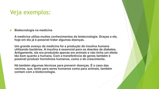 Veja exemplos:
 Biotecnologia na medicina
A medicina utiliza muitos conhecimentos da biotecnologia. Graças a ela,
hoje em dia já é possível tratar algumas doenças.
Um grande avanço da medicina foi a produção de insulina humana
utilizando bactérias. A insulina é essencial para os doentes de diabetes.
Antigamente, ela era produzida apenas em animais e não tinha um efeito
tão bom quanto a humana. Com a transferência de genes também é
possível produzir hormônios humanos, como o do crescimento.
Há também algumas técnicas para prevenir doenças. É o caso das
vacinas, que, tanto para seres humanos como para animais, também
contam com a biotecnologia.
 