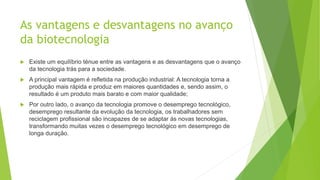 As vantagens e desvantagens no avanço
da biotecnologia
 Existe um equilíbrio ténue entre as vantagens e as desvantagens que o avanço
da tecnologia trás para a sociedade.
 A principal vantagem é refletida na produção industrial: A tecnologia torna a
produção mais rápida e produz em maiores quantidades e, sendo assim, o
resultado é um produto mais barato e com maior qualidade;
 Por outro lado, o avanço da tecnologia promove o desemprego tecnológico,
desemprego resultante da evolução da tecnologia, os trabalhadores sem
reciclagem profissional são incapazes de se adaptar ás novas tecnologias,
transformando muitas vezes o desemprego tecnológico em desemprego de
longa duração.
 