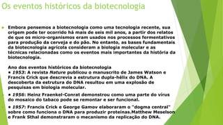 Os eventos históricos da biotecnologia
 Embora pensemos a biotecnologia como uma tecnologia recente, sua
origem pode ter ocorrido há mais de seis mil anos, a partir dos relatos
de que os micro-organismos eram usados nos processos fermentativos
para produção da cerveja e do pão. No entanto, as bases fundamentais
da biotecnologia agrícola consideram a biologia molecular e as
técnicas relacionadas como os eventos mais importantes da história da
biotecnologia.
Ano dos eventos históricos da biotecnologia
• 1953: A revista Nature publicou o manuscrito de James Watson e
Francis Crick que descrevia a estrutura dupla-hélix do DNA. A
descoberta da estrutura do DNA resultou em uma explosão de
pesquisas em biologia molecular.
 • 1956: Heinz Fraenkel-Conrat demonstrou como uma parte do vírus
do mosaico do tabaco pode se remontar e ser funcional.
 • 1957: Francis Crick e George Gamov elaboraram o "dogma central"
sobre como funciona o DNA para produzir proteínas.Matthew Meselson
e Frank Sthal demonstraram o mecanismo da replicação do DNA.
 