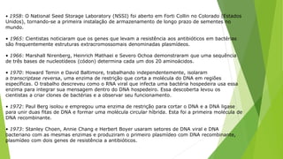 • 1958: O National Seed Storage Laboratory (NSSI) foi aberto em Forti Collin no Colorado (Estados
Unidos), tornando-se a primeira instalação de armazenamento de longo prazo de sementes no
mundo.
• 1965: Cientistas noticiaram que os genes que levam a resistência aos antibióticos em bactérias
são frequentemente estruturas extracromossomais denominadas plasmídeos.
• 1966: Marshall Nirenberg, Heinrich Mathaei e Severo Ochoa demonstraram que uma sequência
de três bases de nucleotídeos (códon) determina cada um dos 20 aminoácidos.
• 1970: Howard Temin e David Baltimore, trabalhando independentemente, isolaram
a transcriptase reversa, uma enzima de restrição que corta a molécula do DNA em regiões
específicas. O trabalho descreveu como o RNA viral que infecta uma bactéria hospedeira usa essa
enzima para integrar sua mensagem dentro do DNA hospedeiro. Essa descoberta levou os
cientistas a criar clones de bactérias e a observar seu funcionamento.
• 1972: Paul Berg isolou e empregou uma enzima de restrição para cortar o DNA e a DNA ligase
para unir duas fitas de DNA e formar uma molécula circular híbrida. Esta foi a primeira molécula de
DNA recombinante.
• 1973: Stanley Choen, Annie Chang e Herbert Boyer usaram setores de DNA viral e DNA
bacteriano com as mesmas enzimas e produziram o primeiro plasmídeo com DNA recombinante,
plasmídeo com dois genes de resistência a antibióticos.
 