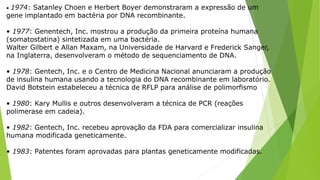 • 1974: Satanley Choen e Herbert Boyer demonstraram a expressão de um
gene implantado em bactéria por DNA recombinante.
• 1977: Genentech, Inc. mostrou a produção da primeira proteína humana
(somatostatina) sintetizada em uma bactéria.
Walter Gilbert e Allan Maxam, na Universidade de Harvard e Frederick Sanger,
na Inglaterra, desenvolveram o método de sequenciamento de DNA.
• 1978: Gentech, Inc. e o Centro de Medicina Nacional anunciaram a produção
de insulina humana usando a tecnologia do DNA recombinante em laboratório.
David Botstein estabeleceu a técnica de RFLP para análise de polimorfismo
• 1980: Kary Mullis e outros desenvolveram a técnica de PCR (reações
polimerase em cadeia).
• 1982: Gentech, Inc. recebeu aprovação da FDA para comercializar insulina
humana modificada geneticamente.
• 1983: Patentes foram aprovadas para plantas geneticamente modificadas.
 