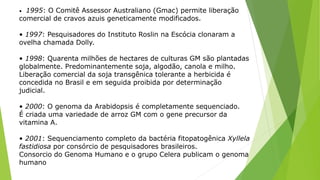 • 1995: O Comitê Assessor Australiano (Gmac) permite liberação
comercial de cravos azuis geneticamente modificados.
• 1997: Pesquisadores do Instituto Roslin na Escócia clonaram a
ovelha chamada Dolly.
• 1998: Quarenta milhões de hectares de culturas GM são plantadas
globalmente. Predominantemente soja, algodão, canola e milho.
Liberação comercial da soja transgênica tolerante a herbicida é
concedida no Brasil e em seguida proibida por determinação
judicial.
• 2000: O genoma da Arabidopsis é completamente sequenciado.
É criada uma variedade de arroz GM com o gene precursor da
vitamina A.
• 2001: Sequenciamento completo da bactéria fitopatogênica Xyllela
fastidiosa por consórcio de pesquisadores brasileiros.
Consorcio do Genoma Humano e o grupo Celera publicam o genoma
humano
 