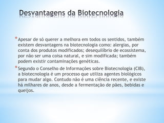 *Apesar de só querer a melhora em todos os sentidos, também
existem desvantagens na biotecnologia como: alergias, por
conta dos produtos modificados; desequilíbrio de ecossistema,
por não ser uma coisa natural, e sim modificada; também
podem existir contaminações genéticas.
*Segundo o Conselho de Informações sobre Biotecnologia (CIB),
a biotecnologia é um processo que utiliza agentes biológicos
para mudar algo. Contudo não é uma ciência recente, e existe
há milhares de anos, desde a fermentação de pães, bebidas e
queijos.
 