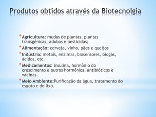 *Agricultura: mudas de plantas, plantas
transgênicas, adubos e pesticidas;
*Alimentação: cerveja, vinho, pães e queijos
*Indústria: metais, enzimas, biosensores, biogás,
ácidos, etc.
*Medicamentos: insulina, hormônio do
crescimento e outros hormônios, antibióticos e
vacinas.
*Meio Ambiente:Purificação da água, tratamento do
esgoto e do lixo.
 