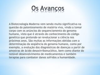 A Biotecnologia Moderna vem sendo muito significativa na
questão do patenteamento de matéria viva, vindo a tomar
corpo com os anúncios do sequenciamento do genoma
humano, visto que é através do conhecimento do código
genético que pretende-se revolucionar a ciência nos
próximos anos. São muitas as informações obtidas com a
determinação da seqüência do genoma humano, como por
exemplo, a evolução dos diagnósticos de doenças a partir de
amostras de ácido desoxirribonucléico, bem como diante do
notável desenvolvimento de medicamentos e também
terapias para combater danos sofridos a humanidade.
 