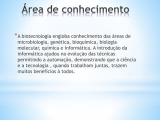*A biotecnologia engloba conhecimento das áreas de
microbiologia, genética, bioquímica, biologia
molecular, química e informática. A introdução da
informática ajudou na evolução das técnicas
permitindo a automação, demonstrando que a ciência
e a tecnologia , quando trabalham juntas, trazem
muitos benefícios á todos.
 