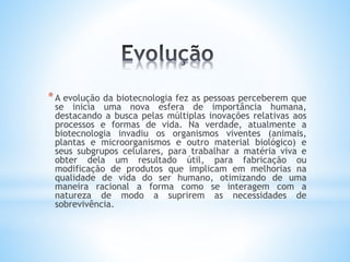 *A evolução da biotecnologia fez as pessoas perceberem que
se inicia uma nova esfera de importância humana,
destacando a busca pelas múltiplas inovações relativas aos
processos e formas de vida. Na verdade, atualmente a
biotecnologia invadiu os organismos viventes (animais,
plantas e microorganismos e outro material biológico) e
seus subgrupos celulares, para trabalhar a matéria viva e
obter dela um resultado útil, para fabricação ou
modificação de produtos que implicam em melhorias na
qualidade de vida do ser humano, otimizando de uma
maneira racional a forma como se interagem com a
natureza de modo a suprirem as necessidades de
sobrevivência.
 