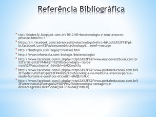 * ttp://biotec3c.blogspot.com.br/2010/09/biotecnologia-e-seus-avancos-
perante.html?m=1
* https://m.facebook.com/advancesinbiotechnology?refsrc=https%3A%2F%2Fpt-
br.facebook.com%2Fadvancesinbiotechnology&__mref=message
* http://hottopos.com/regeq10/rafael.htm
* http://www.infoescola.com/biologia/biotecnologia/
* http://www.facebook.com/l.php?u=http%3A%2F%2Fwww.mundovestibular.com.br
%2Farticles%2F9146%2F1%2FBiotecnologia---Saiba-
mais%2FPaacutegina1.html&h=dAQEmzNJq
* http://www.facebook.com/l.php?u=http%3A%2F%2Fwww.portaleducacao.com.br%
2Fmedicina%2Fartigos%2F49476%2Fbiotecnologia-na-medicina-avancos-para-a-
saude-humana-e-questoes-eticas&h=dAQEmzNJq
* http://www.facebook.com/l.php?u=http%3A%2F%2Fwww.portaleducacao.com.br%
2Fveterinaria%2Fartigos%2F50799%2Fbiotecnologia-vantagens-e-
desvantagens%23ixzz3qdAQ1OL3&h=dAQEmzNJq
 