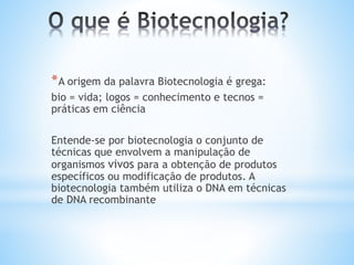 *A origem da palavra Biotecnologia é grega:
bio = vida; logos = conhecimento e tecnos =
práticas em ciência
Entende-se por biotecnologia o conjunto de
técnicas que envolvem a manipulação de
organismos vivos para a obtenção de produtos
específicos ou modificação de produtos. A
biotecnologia também utiliza o DNA em técnicas
de DNA recombinante
 