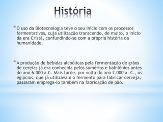 *O uso da Biotecnologia teve o seu início com os processos
fermentativos, cuja utilização transcende, de muito, o início
da era Cristã, confundindo-se com a própria história da
humanidade.
*A produção de bebidas alcoólicas pela fermentação de grãos
de cereias já era conhecida pelos sumérios e babilônios antes
do ano 6.000 a.C. Mais tarde, por volta do ano 2.000 a. C., os
egípcios, que já utilizavam o fermento para fabricar cerveja,
passaram emprega-lo também na fabricação de pão.
 