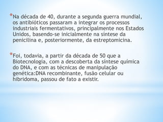 *Na década de 40, durante a segunda guerra mundial,
os antibióticos passaram a integrar os processos
industriais fermentativos, principalmente nos Estados
Unidos, basendo-se inicialmente na síntese da
penicilina e, posteriormente, da estreptomicina.
*Foi, todavia, a partir da década de 50 que a
Biotecnologia, com a descoberta da síntese química
do DNA, e com as técnicas de manipulação
genética:DNA recombinante, fusão celular ou
hibridoma, passou de fato a existir.
 