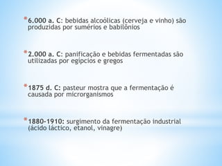 *6.000 a. C: bebidas alcoólicas (cerveja e vinho) são
produzidas por sumérios e babilônios
*2.000 a. C: panificação e bebidas fermentadas são
utilizadas por egípcios e gregos
*1875 d. C: pasteur mostra que a fermentação é
causada por microrganismos
*1880-1910: surgimento da fermentação industrial
(ácido láctico, etanol, vinagre)
 