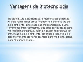 Na agricultura é utilizada para melhoria dos produtos
visando numa maior produtividade, e a preservação do
meio ambiente. Em relação ao meio ambiente, é uma
ferramenta importantíssima, que pode ser utilizada para
ver espécies e extinção, além de ajudar no processo de
prevenção do meio ambiente. Na saúde o benefício é o
desenvolvimento de novas técnicas para medicina, tanto
humana quanto animal.
 