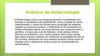 Avanços da biotecnologia
 A Biotecnologia iniciou sua presença perante a humanidade com
técnicas e resultados muito gratificantes, como a criação de novos
medicamentos, o cultivo de células para a produção de espécies
vegetais ao consumo humano, o tratamento do lixo produzido em
nossas atividades diárias, as novas técnicas que revolucionaram a
genética, a busca pela cura de doenças, novos adubos menos
danosos ao ambiente e com menos impacto sobre nossa saúde,
logo esses avanços implicam em melhorias na qualidade de vida do
ser humano, otimizando de uma maneira racional a forma como se
interage com a natureza de modo a suprir as necessidades de
sobrevivência.
 