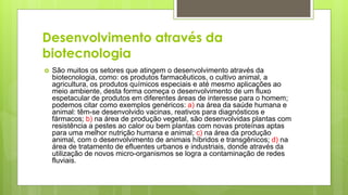 Desenvolvimento através da
biotecnologia
 São muitos os setores que atingem o desenvolvimento através da
biotecnologia, como: os produtos farmacêuticos, o cultivo animal, a
agricultura, os produtos químicos especiais e até mesmo aplicações ao
meio ambiente, desta forma começa o desenvolvimento de um fluxo
espetacular de produtos em diferentes áreas de interesse para o homem;
podemos citar como exemplos genéricos: a) na área da saúde humana e
animal: têm-se desenvolvido vacinas, reativos para diagnósticos e
fármacos; b) na área de produção vegetal, são desenvolvidas plantas com
resistência a pestes ao calor ou bem plantas com novas proteínas aptas
para uma melhor nutrição humana e animal; c) na área da produção
animal, com o desenvolvimento de animais híbridos e transgênicos; d) na
área de tratamento de efluentes urbanos e industriais, donde através da
utilização de novos micro-organismos se logra a contaminação de redes
fluviais.
 