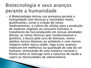  A Biotecnologia iniciou sua presença perante a
humanidade com técnicas e resultados muito
gratificantes, como a criação de novos
medicamentos, o cultivo de células para a produção
de espécies vegetais ao consumo humano, o
tratamento do lixo produzido em nossas atividades
diárias, as novas técnicas que revolucionaram a
genética, a busca pela cura de doenças, novos
adubos menos danosos ao ambiente e com menos
impacto sobre nossa saúde, logo esses avanços
implicam em melhorias na qualidade de vida do ser
humano, otimizando de uma maneira racional a
forma como se interage com a natureza de modo a
suprir as necessidades de sobrevivência
 