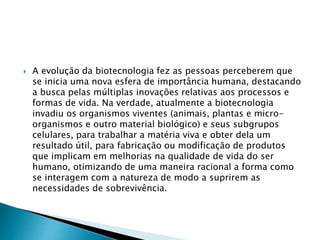  A evolução da biotecnologia fez as pessoas perceberem que
se inicia uma nova esfera de importância humana, destacando
a busca pelas múltiplas inovações relativas aos processos e
formas de vida. Na verdade, atualmente a biotecnologia
invadiu os organismos viventes (animais, plantas e micro-
organismos e outro material biológico) e seus subgrupos
celulares, para trabalhar a matéria viva e obter dela um
resultado útil, para fabricação ou modificação de produtos
que implicam em melhorias na qualidade de vida do ser
humano, otimizando de uma maneira racional a forma como
se interagem com a natureza de modo a suprirem as
necessidades de sobrevivência.
 