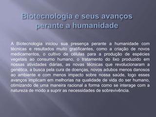 A Biotecnologia iniciou sua presença perante a humanidade com
técnicas e resultados muito gratificantes, como a criação de novos
medicamentos, o cultivo de células para a produção de espécies
vegetais ao consumo humano, o tratamento do lixo produzido em
nossas atividades diárias, as novas técnicas que revolucionaram a
genética, a busca pela cura de doenças, novos adubos menos danosos
ao ambiente e com menos impacto sobre nossa saúde, logo esses
avanços implicam em melhorias na qualidade de vida do ser humano,
otimizando de uma maneira racional a forma como se interage com a
natureza de modo a suprir as necessidades de sobrevivência.
 