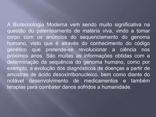 A Biotecnologia Moderna vem sendo muito significativa na
questão do patenteamento de matéria viva, vindo a tomar
corpo com os anúncios do sequenciamento do genoma
humano, visto que é através do conhecimento do código
genético que pretende-se revolucionar a ciência nos
próximos anos. São muitas as informações obtidas com a
determinação da sequência do genoma humano, como por
exemplo, a evolução dos diagnósticos de doenças a partir de
amostras de ácido desoxirribonucleico, bem como diante do
notável desenvolvimento de medicamentos e também
terapias para combater danos sofridos a humanidade.
 