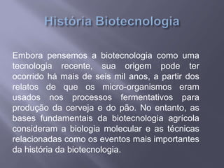 Embora pensemos a biotecnologia como uma
tecnologia recente, sua origem pode ter
ocorrido há mais de seis mil anos, a partir dos
relatos de que os micro-organismos eram
usados nos processos fermentativos para
produção da cerveja e do pão. No entanto, as
bases fundamentais da biotecnologia agrícola
consideram a biologia molecular e as técnicas
relacionadas como os eventos mais importantes
da história da biotecnologia.
 
