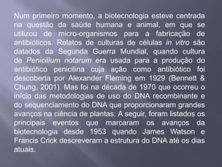 Num primeiro momento, a biotecnologia esteve centrada
na questão da saúde humana e animal, em que se
utilizou de micro-organismos para a fabricação de
antibióticos. Relatos de culturas de células in vitro são
datados da Segunda Guerra Mundial, quando cultura
de Penicillum notarum era usada para a produção do
antibiótico penicilina cuja ação como antibiótico foi
descoberta por Alexander Fleming em 1929 (Bennett &
Chung, 2001). Mas foi na década de 1970 que ocorreu o
início das metodologias de uso do DNA recombinante e
do sequenciamento do DNA que proporcionaram grandes
avanços na ciência de plantas. A seguir, foram listados os
principais eventos que marcaram os avanços da
biotecnologia desde 1953 quando James Watson e
Francis Crick descreveram a estrutura do DNA até os dias
atuais.
 