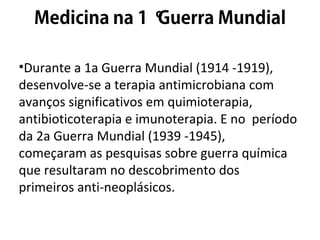 º
•Durante a 1a Guerra Mundial (1914 -1919),
desenvolve-se a terapia antimicrobiana com
avanços significativos em quimioterapia,
antibioticoterapia e imunoterapia. E no período
da 2a Guerra Mundial (1939 -1945),
começaram as pesquisas sobre guerra química
que resultaram no descobrimento dos
primeiros anti-neoplásicos.
 