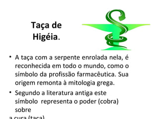 Taça de
Higéia.
• A taça com a serpente enrolada nela, é
reconhecida em todo o mundo, como o
símbolo da profissão farmacêutica. Sua
origem remonta à mitologia grega.
• Segundo a literatura antiga este
símbolo representa o poder (cobra)
sobre
 