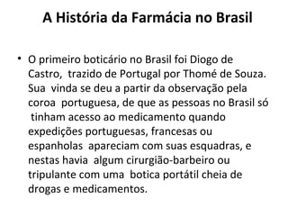 A História da Farmácia no Brasil
• O primeiro boticário no Brasil foi Diogo de
Castro, trazido de Portugal por Thomé de Souza.
Sua vinda se deu a partir da observação pela
coroa portuguesa, de que as pessoas no Brasil só
tinham acesso ao medicamento quando
expedições portuguesas, francesas ou
espanholas apareciam com suas esquadras, e
nestas havia algum cirurgião-barbeiro ou
tripulante com uma botica portátil cheia de
drogas e medicamentos.
 