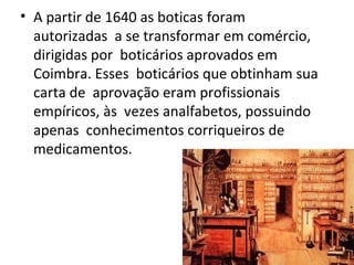 • A partir de 1640 as boticas foram
autorizadas a se transformar em comércio,
dirigidas por boticários aprovados em
Coimbra. Esses boticários que obtinham sua
carta de aprovação eram profissionais
empíricos, às vezes analfabetos, possuindo
apenas conhecimentos corriqueiros de
medicamentos.
 