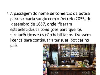 • A passagem do nome de comércio de botica
para farmácia surgiu com o Decreto 2055, de
dezembro de 1857, onde ficaram
estabelecidas as condições para que os
farmacêuticos e os não habilitados tivessem
licença para continuar a ter suas boticas no
país.
 