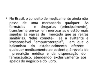 • No Brasil, o conceito de medicamento ainda não
passa de uma mercadoria qualquer. As
farmácias e drogarias (principalmente),
transformaram-se em mercearias e estão mais
sujeitas às regras de mercado que as regras
sanitárias. Nelas comete- se a aviltante e
irresponsável "empurroterapia", em que o
balconista do estabelecimento oferece
qualquer medicamento ao paciente, à revelia de
prescrição médica e da dispensação do
farmacêutico, atendendo exclusivamente aos
apelos do negócio e do lucro.
 