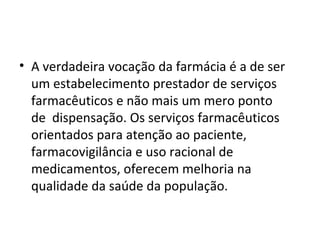 • A verdadeira vocação da farmácia é a de ser
um estabelecimento prestador de serviços
farmacêuticos e não mais um mero ponto
de dispensação. Os serviços farmacêuticos
orientados para atenção ao paciente,
farmacovigilância e uso racional de
medicamentos, oferecem melhoria na
qualidade da saúde da população.
 