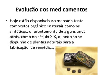 Evolução dos medicamentos
• Hoje estão disponíveis no mercado tanto
compostos orgânicos naturais como os
sintéticos, diferentemente de alguns anos
atrás, como no século XIX, quando só se
dispunha de plantas naturais para a
fabricação de remédios.
 