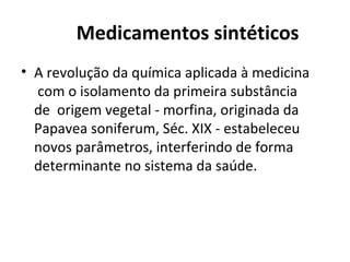 Medicamentos sintéticos
• A revolução da química aplicada à medicina
com o isolamento da primeira substância
de origem vegetal - morfina, originada da
Papavea soniferum, Séc. XIX - estabeleceu
novos parâmetros, interferindo de forma
determinante no sistema da saúde.
 
