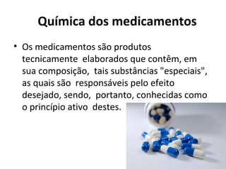 Química dos medicamentos
• Os medicamentos são produtos
tecnicamente elaborados que contêm, em
sua composição, tais substâncias "especiais",
as quais são responsáveis pelo efeito
desejado, sendo, portanto, conhecidas como
o princípio ativo destes.
 