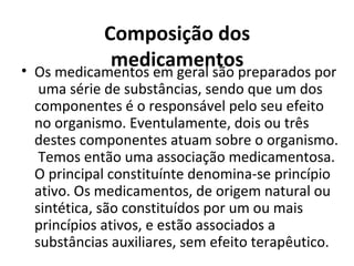 Composição dos
medicamentos• Os medicamentos em geral são preparados por
uma série de substâncias, sendo que um dos
componentes é o responsável pelo seu efeito
no organismo. Eventulamente, dois ou três
destes componentes atuam sobre o organismo.
Temos então uma associação medicamentosa.
O principal constituínte denomina-se princípio
ativo. Os medicamentos, de origem natural ou
sintética, são constituídos por um ou mais
princípios ativos, e estão associados a
substâncias auxiliares, sem efeito terapêutico.
 