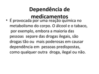 Dependência de
medicamentos
• É provocada por uma reação química no
metabolismo do corpo. O álcool e o tabaco,
por exemplo, embora a maioria das
pessoas separe das drogas ilegais, são
drogas tão ou mais poderosas em causar
dependência em pessoas predispostas,
como qualquer outra droga, ilegal ou não.
 