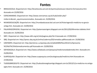 Fontes
• BRASILESCOLA. Disponível em: http://brasilescola.uol.com.br/quimica/evolucao-industria-farmaceutica.htm
Acessado em 25/09/2016
• CIENCIANAMAO. Disponível em: http://www.cienciamao.usp.br/tudo/exibir.php?
midia=lcn&cod=_aquimicanosremedios. Acessado em: 25/09/2016
• MUNDOEDUCAÇÃO. Disponível em: http://mundoeducacao.bol.uol.com.br/historiageral/a-medicina-na-grecia-
antiga.htm. Acessado em: 25/09/2016
• PALAVRASEORIGENS. Disponível em: http://palavraseorigens.blogspot.com.br/2011/03/diferentes-tabletes.html
Acessado em: 25/09/2016
• SBFC. Disponível em: http://www.sbfc.org.br/site/paginas.php?id=2 Acessado em: 27/09/2016
• SBQ. Disponível em: http://qnesc.sbq.org.br/online/cadernos/03/remedios.pdfAcessado em: 25/09/2016
• UNIPAMPA. Disponível em: http://porteiras.s.unipampa.edu.br/pibid2009/files/2013/11/Apresenta
%C3%A7%C3%A3omedicamentos.pdf Acessado em: 25/09/2016
• SOFADASSALA. Disponível em: http://www.sofadasala.com/pesquisa/medicinanaidademedia.htm. Acessado em:
25/09/2016
• SUAPESQUISA. Disponível em: http://www.suapesquisa.com/ecologiasaude/medicina.html Acessado em
27/09/2016
• TUDOSOBREOEGITO. Disponível em: http://tudosobreoegitoantigo.blogspot.com.br/2013/11/a-medicina-no-antigo-
egito.html. Acessado em: 25/09/2016
 