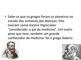 • Sabe-se que os gregos foram os pioneiros no
estudo dos sintomas das doenças. Eles
tiveram como mestre Hipócrates
“considerado o pai da medicina”. Um outro
povo que teve também um grande
conhecedor da medicina foi o grego Galeno.
 