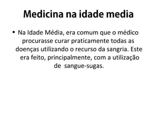 • Na Idade Média, era comum que o médico
procurasse curar praticamente todas as
doenças utilizando o recurso da sangria. Este
era feito, principalmente, com a utilização
de sangue-sugas.
 