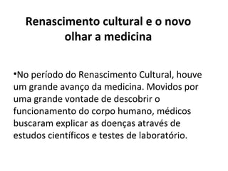 •No período do Renascimento Cultural, houve
um grande avanço da medicina. Movidos por
uma grande vontade de descobrir o
funcionamento do corpo humano, médicos
buscaram explicar as doenças através de
estudos científicos e testes de laboratório.
Renascimento cultural e o novo
olhar a medicina
 