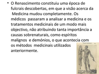 • O Renascimento constituiu uma época de
fulcrais descobertas, em que a visão acerca da
Medicina mudou completamente. Os
médicos passaram a analisar a medicina e os
tratamentos medicinais de um modo mais
objectivo, não atribuindo tanta importância a
causas sobrenaturais, como espíritos
malignos e demónios, o que acontecia com
os métodos medicinais utilizados
anteriormente.
 
