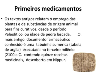 • Os textos antigos relatam o emprego das
plantas e de substâncias de origem animal
para fins curativos, desde o período
Paleolítico ou idade da pedra lascada. O
mais antigo documento farmacêutico
conhecido é uma tabuinha sumérica (tabela
de argila) executada no terceiro milênio
(2100 a.C. contendo quinze receitas
medicinais, descoberto em Nippur.
 
