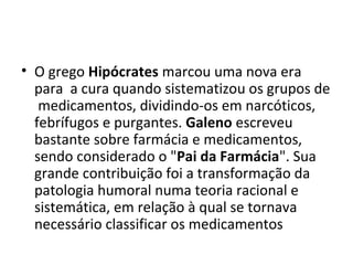 • O grego Hipócrates marcou uma nova era
para a cura quando sistematizou os grupos de
medicamentos, dividindo-os em narcóticos,
febrífugos e purgantes. Galeno escreveu
bastante sobre farmácia e medicamentos,
sendo considerado o "Pai da Farmácia". Sua
grande contribuição foi a transformação da
patologia humoral numa teoria racional e
sistemática, em relação à qual se tornava
necessário classificar os medicamentos
 
