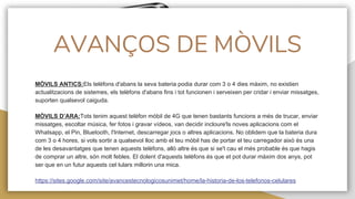 AVANÇOS DE MÒVILS
MÒVILS ANTICS:Els telèfons d'abans la seva bateria podia durar com 3 o 4 dies màxim, no existien
actualitzacions de sistemes, els telèfons d'abans fins i tot funcionen i serveixen per cridar i enviar missatges,
suporten qualsevol caiguda.
MÒVILS D’ARA:Tots tenim aquest telèfon mòbil de 4G que tenen bastants funcions a més de trucar, enviar
missatges, escoltar música, fer fotos i gravar vídeos, van decidir incloure'ls noves aplicacions com el
Whatsapp, el Pin, Bluetooth, l'Internet, descarregar jocs o altres aplicacions. No oblidem que la bateria dura
com 3 o 4 hores, si vols sortir a qualsevol lloc amb el teu mòbil has de portar el teu carregador això és una
de les desavantatges que tenen aquests telèfons, allò altre és que si se't cau el més probable és que hagis
de comprar un altre, són molt febles. El dolent d'aquests telèfons és que et pot durar màxim dos anys, pot
ser que en un futur aquests cel·lulars millorin una mica.
https://sites.google.com/site/avancestecnologicosunimet/home/la-historia-de-los-telefonos-celulares
 