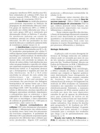 Naoum P.C.                                                                     Rev.bras.hematol.hemoter., 2001, 23(2):


categorias: interferons (IFN), interleucinas (IL),        promovem a diferenciação extramedular de
fator estimulador de colônias (CSF), fator de             células (3, 8).
necrose tumoral (TNFa e TNFb), e fator de                         Finalmente outras citocinas além das
transformação de crescimento (TGF b).                     acima citadas, como são os casos do fator de
         Os interferons são moléculas proteicas           necrose tumoral - TNFa e TNFb e do fator
particularmente importantes na limitação da               de transformação de crescimento (TGF b)
propagação de determinadas infecções virais.              que, embora possuem várias funções, são
Um grupo de interferons (IFN a e IFNb) é                  particularmente importantes nas reações
produzido por células infectadas por vírus, e             inflamatórias e citotóxicas (6).
um outro grupo (IFN g) é sintetizado por                          Nesse contexto específico das citocinas,
determinadas células ou linfócitos T ativados.            o futuro da hematologia laboratorial certamente
Os interferons induzem um estado de                       deverá estar direcionada na monitoração
resistência antiviral em células teciduais não            quantitativa e na determinação qualitativa das
infectadas. Os IFN são produzidos na fase                 diferentes interleucinas, bem como nas
inicial da infecção e constituem a primeira linha         respostas às reações fisiopatológicas causadas
de resistência a muitas viroses (3, 4).                   por processos inflamatórios e citotóxicos.
         As interleucinas compõem um grande
grupo de citocinas denominadas por IL-1 a IL-             Biologia Molecular
15, produzidas principalmente por células T,
embora algumas sejam sintetizadas também por                   A aplicação cada vez mais abrangente de
macrófagos e células teciduais. As interleucinas          técnicas de biologia molecular em análises
possuem uma variedade de funções, mas a                   clínicas pode ser resumida por meio do uso
maioria delas está envolvida na indução da                de três métodos cientificamente aprovados
divisão de outras células. Cada interleucina atua         para este fim: “Southern blotting”, Reação em
sobre um grupo limitado e específico de células           Cadeia da Polimerase ou PCR, e Hibridização
que expressam receptores adequados para cada              “In Situ” por Fluorescência ou FISH.
interleucina (tabela 4). É importante destacar                 Southern blotting: Nesta metodologia,
que a hematopoiese é regulada por mais de                 o DNA é extraído de células e tratado com
uma interleucina. As IL-1 e IL-6 estão                    enzimas que rompem as ligações químicas
envolvidas na ativação do ciclo celular das               entre determinadas bases nitrogenadas da
células-tronco         em      repouso        (ou         molécula de DNA. Essas enzimas, extraídas
autorenováveis). A IL-3 está envolvida no                 de bactérias, são conhecidas por
crescimento dos precursores das linhagens                 endonucleases de restrição. Os fragmentos da
hemopoiéticas da mesma forma que o fator                  molécula de DNA resultantes do tratamento
estimulador de colônias de granulócitos/                  enzimático são separados (ou fracionados)
macrófagos (GM – CSF). Na medida em que as                eletroforeticamente. Entretanto, a separação
células se diferenciam, citocinas específicas de          dos fragmentos de DNA somente poderá ser
linhagens apresentam atividades importantes;              revelada por meio das suas impressões
a eritropoietina para os eritrócitos, o fator             extraídas do gel de agarose da eletroforese
estimulador de colônias de macrófagos (M –                para uma membrana de náilon ou de
CSF) para os macrófagos, o fator estimulador              nitrocelulose, como se fosse um “mata borrão”
de colônias de granulócitos (G – CSF) para os             ou “blotting” (em inglês) e reveladas por
granulócitos, entre outros (1, 6).                        sondas radioativas. Essa técnica foi descrita
         Os fatores estimuladores de                      pelo pesquisador E. M. Southern em 1975,
colônias (CSF) estão diretamente relacionados             surgindo daí o “Southern blotting”. O grande
na divisão e diferenciação das células-tronco             problema atual deste método é o tempo
na medula óssea, bem como dos precursores                 consumido para a revelação dos resultados
dos leucócitos sanguíneos. A quantidade de                que chega a ser de aproximadamente uma
diferentes CSF é parcialmente responsável pelas           semana (1, 2, 5).
proporções dos diferentes tipos celulares que                  Reação em Cadeia da Polimerase –
serão produzidos. Alguns CSF também                       PCR: O advento do PCR revolucionou a

                                                     20
 