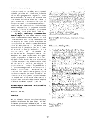 Rev.bras.hematol.hemoter., 2001, 23(2):                                                              Naoum P.C.

cromossomos de células previamente                        cell membrane antigens, has aided the exceptional
isoladas para este fim. A análise é realizada             development of laboratory diagnostics of several
em microscópio por meio da geração de um                  haematological diseases. In addition to this there
sinal brilhante e colorido nos núcleos das                has been a great development in the use of
células em metafase e interfase. A FISH é                 molecular biology techniques which have become
particularmente útil na demonstração de                   instrumentals of high definition in the diagnosis
monossomias ou trissomias cromossômicas,                  and prevention of haematological diseases,
bem como nas translocações – notadamente                  specifically those of hereditary origin. This article
para a identificação da leucemia mielóide                 has the aim of disclosing the main applications
crônica – e também na detecção de deleções                of the new technologies that will soon be used
e amplificações de genes específicos (4).                 widely in laboratory haematology.
     Aplicação da biologia molecular em                   Rev.bras.hematol.hemoter., 2001, 23(2):
hematologia: As aplicações da tecnologia
molecular em hematologia poderão elucidar                 Key words: Haematology, molecular biology,
o conhecimento das alterações moleculares                 cytokines
de doenças, tal como ocorre atualmente na
caracterização das lesões do gene da globina
beta nas talassemias do tipo beta e na                    Referências Bibliográficas
identificação dos haplótipos da Hb S. Entre
as técnicas de biologia molecular, o PCR                  1. Fielding A.K., Ager S., Russell S.J. The future
revolucionou        as    tendências       de                 of haematology, molecular biology, and gene
aplicabilidade da biologia molecular, não                     therapy. In: ABC of Clinical Haematology,
somente pela sua simplicidade, mas pelo                       edited by Drew Provan and Andrew Henson.
rápido diagnóstico de doenças infecciosas,                    BMJ Publishing Group, London, 1998.
na detecção de doença residual mínima em                  2. Hoffbrand A.V., Lewis S.M., Tuddenham     th
diversas malignidades hematológicas onde                      E.G.D. Postgraduate Haematology, 4 ed.
se conhece o defeito molecular, e                             Buttenworth-Heinemann Publishers,
notadamente na detecção de portadores e                       1999.
no diagnóstico pré-natal de hemofilias e                  3. Janeway Jr C.A., Travers P. Imunobiologia.
anemias hereditárias. Finalmente, os                          Editora Artes Médicas, Porto Alegre, 1997.
objetivos mais profundos das aplicações dos               4. Playfair J.H.L., Lydyard P.M. Medical
                                                                             nd
conhecimentos de biologia molecular se                        immunology, 2 . Ed. Churchill Livingstone
direcionam na clonagem e sequenciamento                       Publ., Endinburgh, 2000.
de genes para identificar, caracterizar e                 5. Provan D., Gribben J. Molecular haematology.
manipular os gene responsáveis por doenças                    Blackwell Sciences Ltd, Oxford, 2000.
e produtos tóxicos específicos (1, 5).                    6. Roitt I., Brostoff J., Male D. Imunologia.
                                                              Editora Manole Ltda, São Paulo, 1997.
Technological advances in laboratorial                    7. Stiene-Martin A.E., Lotspeich-Steininger C.A.,
haematology                                                   Koepke J.A. Clinical Haematology.
                                                              Lippincott-Raven Publishers, Philadelphia,
Paulo C. Naoum                                                1998.
                                                          8. Todryk S. Roads that lead to tumour
Abstract                                                      immunotherapy? Mod. Asp. Immunobiol.,
                                                              2000; 1: 114-118.
Recent progress towards the identification of
products synthesised by some blood cells (ex.:
cytokines, interleukins, interferons, etc) as well        Recebido: 23/05/01
as the identification of white blood cell and stem        Aceito: 30/06/01




                                                     23
 